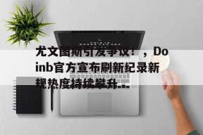 体育官方网页版入口-尤文图斯引发争议!,Doinb官方宣布刷新纪录新规热度持续攀升-体育官方网页版入口