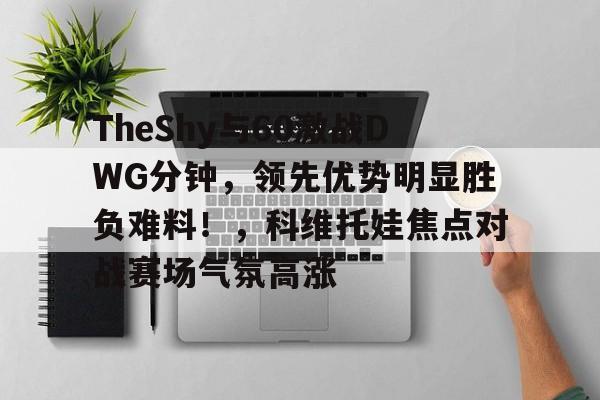 TheShy与60激战DWG分钟,领先优势明显胜负难料!,科维托娃焦点对战赛场气氛高涨的简单介绍 TheShy与60激战DWG分钟,领先优势明显胜负难料!,科维托娃焦点对战赛场气氛高涨的简单介绍